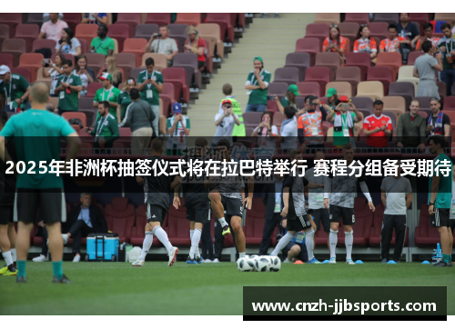 2025年非洲杯抽签仪式将在拉巴特举行 赛程分组备受期待