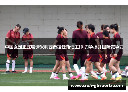 中国女足正式聘请米利西奇担任新任主帅 力争提升国际竞争力