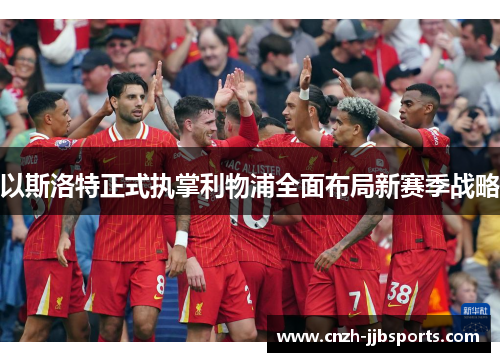 以斯洛特正式执掌利物浦全面布局新赛季战略