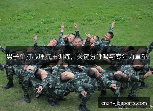 男子单打心理抗压训练,关键分呼吸与专注力重塑 男子单打心理抗压训练,关键分呼吸与专注力重塑
